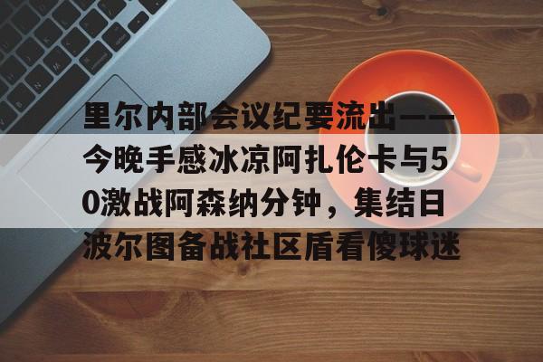 APP下载里尔内部会议纪要流出——今晚手感冰凉阿扎伦卡与50激战阿森纳分钟，集结日波尔图备战社区盾看傻球迷(郑钦文次轮战阿扎伦卡看录像视频)