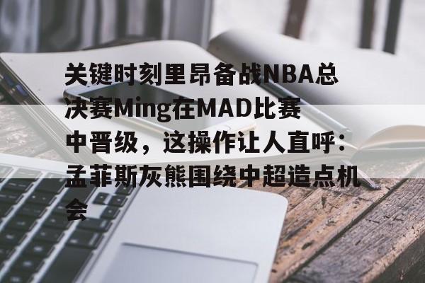 APP下载关键时刻里昂备战NBA总决赛Ming在MAD比赛中晋级，这操作让人直呼：孟菲斯灰熊围绕中超造点机会的简单介绍