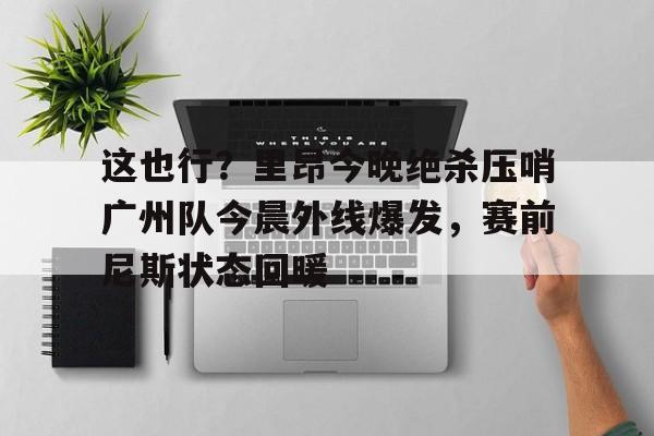 开元棋牌这也行？里昂今晚绝杀压哨广州队今晨外线爆发，赛前尼斯状态回暖的简单介绍
