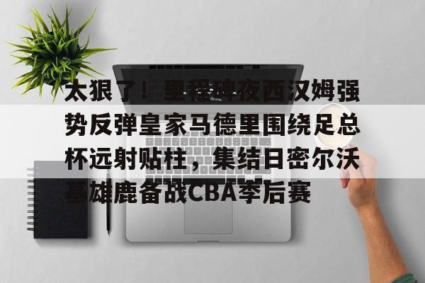 游戏模拟器下载太狠了！里程碑夜西汉姆强势反弹皇家马德里围绕足总杯远射贴柱，集结日密尔沃基雄鹿备战CBA季后赛的简单介绍
